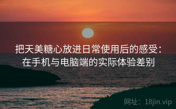把天美糖心放进日常使用后的感受:在手机与电脑端的实际体验差别 把天美糖心放进日常使用后的感受:在手机与电脑端的实际体验差别