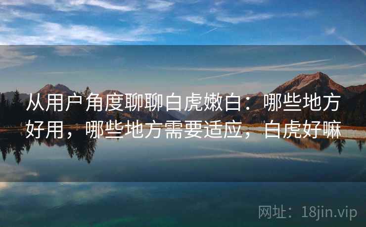 从用户角度聊聊白虎嫩白:哪些地方好用,哪些地方需要适应,白虎好嘛 从用户角度聊聊白虎嫩白:哪些地方好用,哪些地方需要适应,白虎好嘛