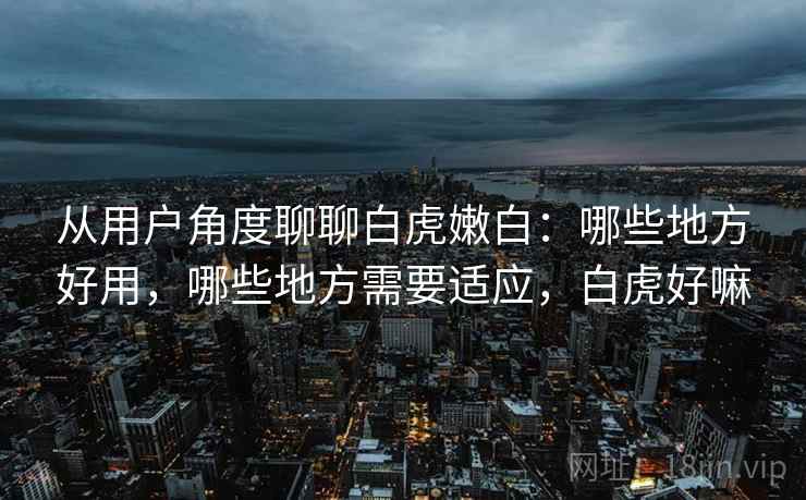 从用户角度聊聊白虎嫩白:哪些地方好用,哪些地方需要适应,白虎好嘛 从用户角度聊聊白虎嫩白:哪些地方好用,哪些地方需要适应,白虎好嘛