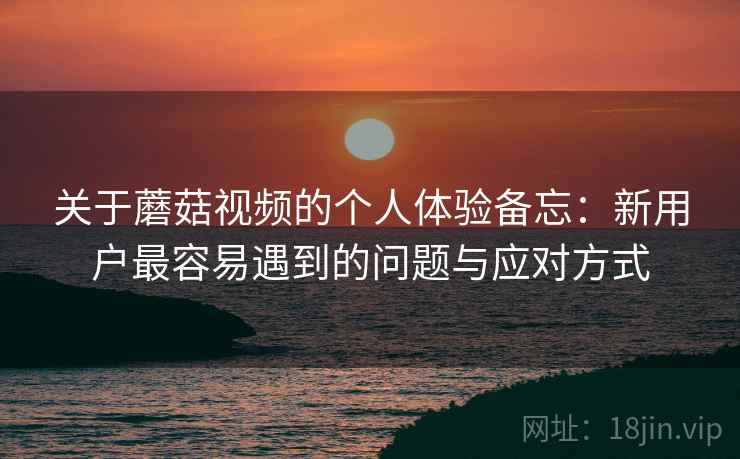 关于蘑菇视频的个人体验备忘:新用户最容易遇到的问题与应对方式 关于蘑菇视频的个人体验备忘:新用户最容易遇到的问题与应对方式