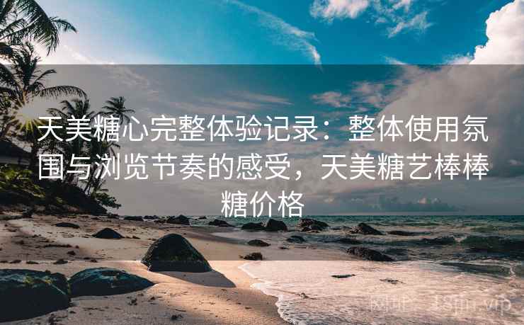 天美糖心完整体验记录：整体使用氛围与浏览节奏的感受，天美糖艺棒棒糖价格