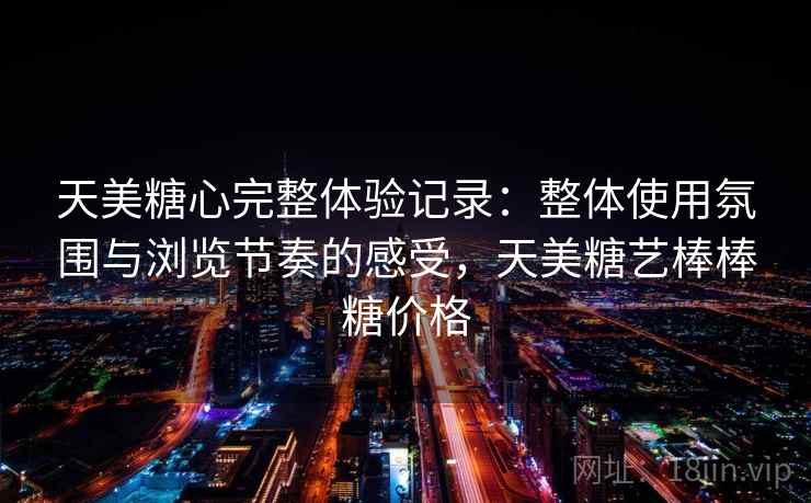 天美糖心完整体验记录：整体使用氛围与浏览节奏的感受，天美糖艺棒棒糖价格