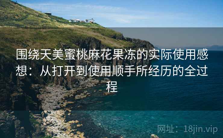 围绕天美蜜桃麻花果冻的实际使用感想:从打开到使用顺手所经历的全过程 围绕天美蜜桃麻花果冻的实际使用感想:从打开到使用顺手所经历的全过程