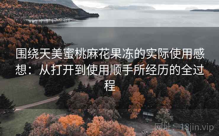 围绕天美蜜桃麻花果冻的实际使用感想:从打开到使用顺手所经历的全过程 围绕天美蜜桃麻花果冻的实际使用感想:从打开到使用顺手所经历的全过程