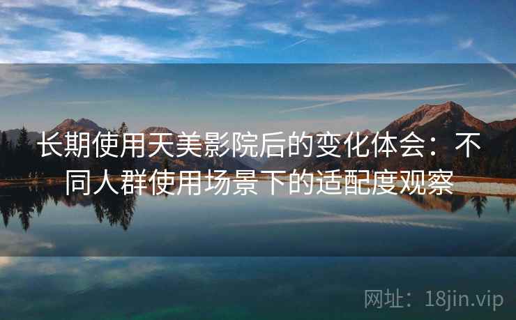 长期使用天美影院后的变化体会:不同人群使用场景下的适配度观察 长期使用天美影院后的变化体会:不同人群使用场景下的适配度观察