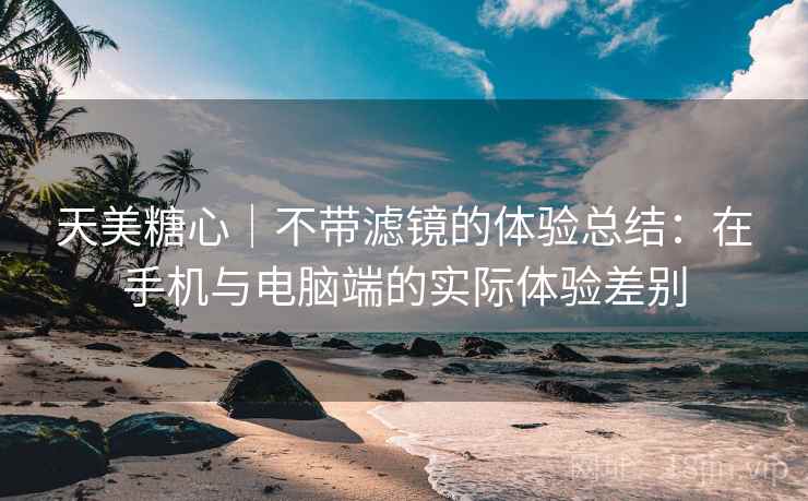 天美糖心｜不带滤镜的体验总结：在手机与电脑端的实际体验差别