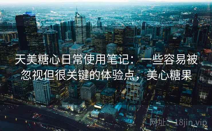 天美糖心日常使用笔记:一些容易被忽视但很关键的体验点,美心糖果 天美糖心日常使用笔记:一些容易被忽视但很关键的体验点,美心糖果