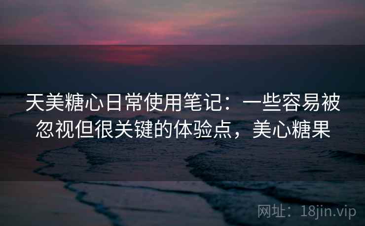 天美糖心日常使用笔记:一些容易被忽视但很关键的体验点,美心糖果 天美糖心日常使用笔记:一些容易被忽视但很关键的体验点,美心糖果
