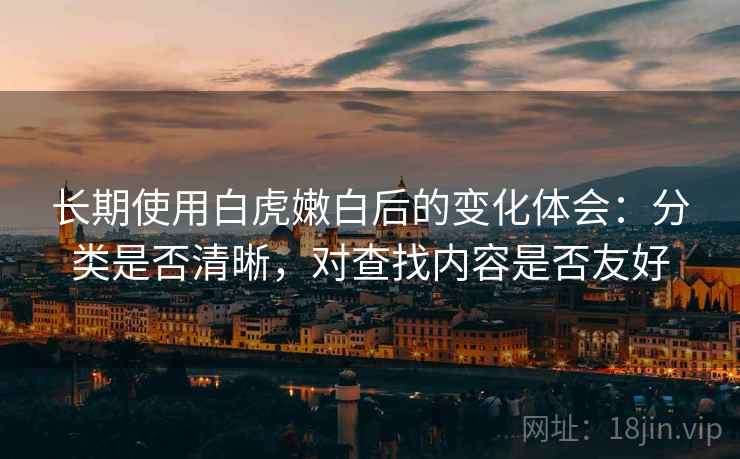 长期使用白虎嫩白后的变化体会：分类是否清晰，对查找内容是否友好
