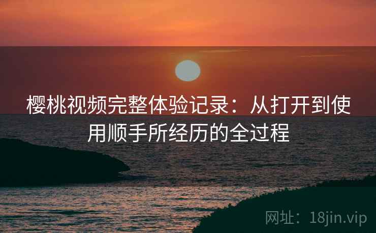 樱桃视频完整体验记录：从打开到使用顺手所经历的全过程