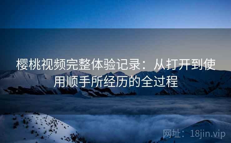 樱桃视频完整体验记录：从打开到使用顺手所经历的全过程