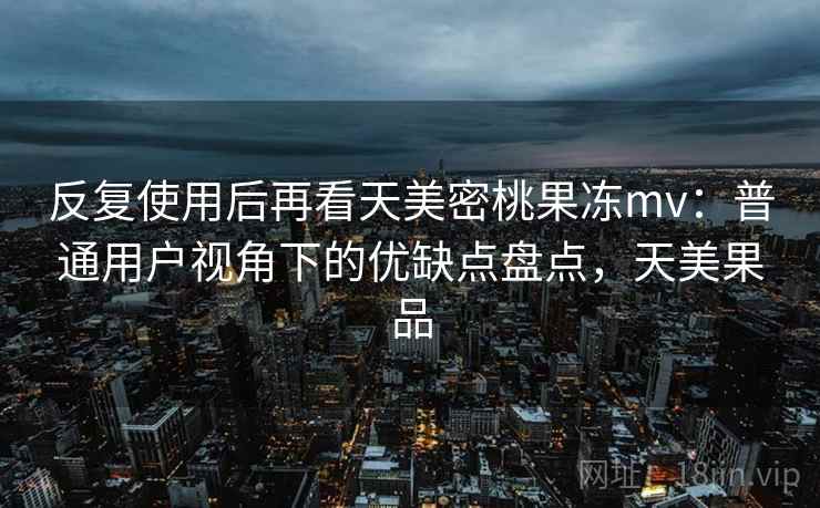 反复使用后再看天美密桃果冻mv:普通用户视角下的优缺点盘点,天美果品 反复使用后再看天美密桃果冻mv:普通用户视角下的优缺点盘点,天美果品