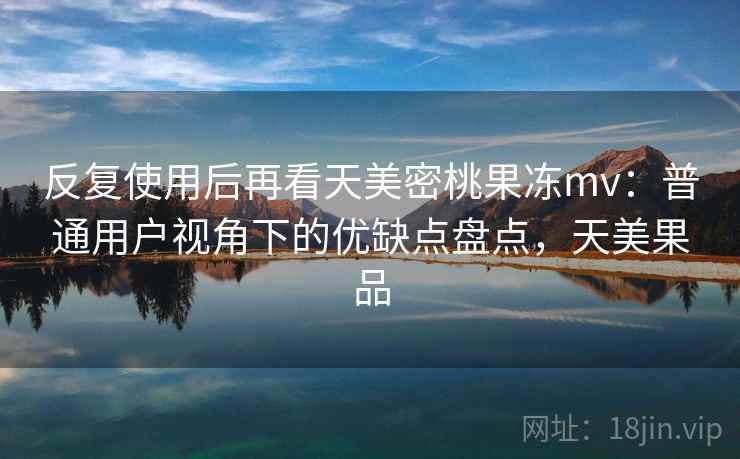 反复使用后再看天美密桃果冻mv:普通用户视角下的优缺点盘点,天美果品 反复使用后再看天美密桃果冻mv:普通用户视角下的优缺点盘点,天美果品