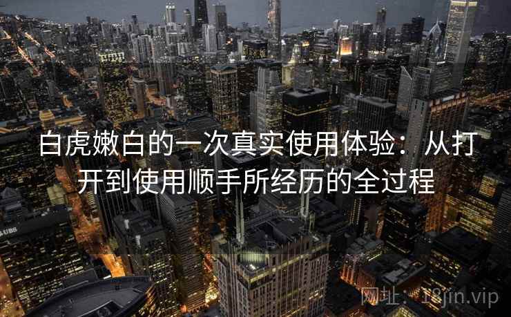 白虎嫩白的一次真实使用体验：从打开到使用顺手所经历的全过程