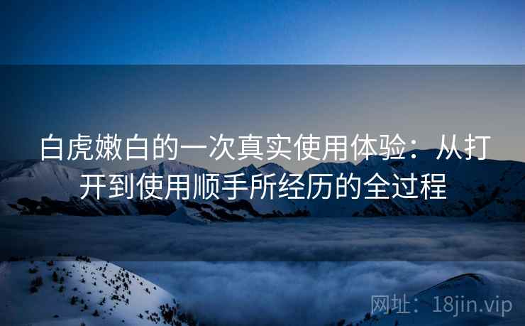 白虎嫩白的一次真实使用体验：从打开到使用顺手所经历的全过程