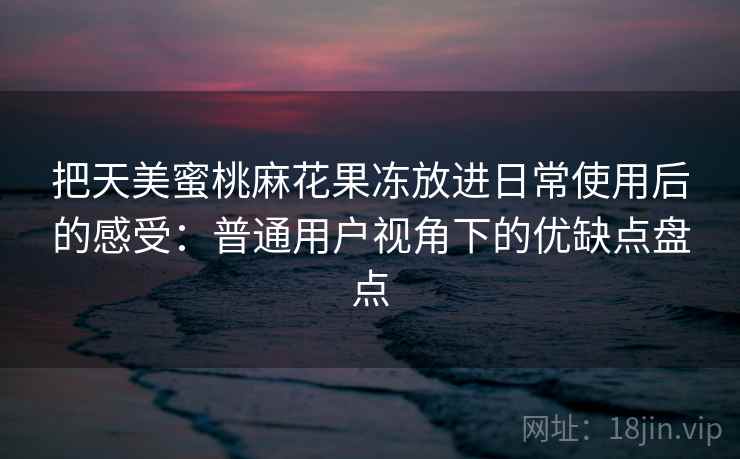 把天美蜜桃麻花果冻放进日常使用后的感受:普通用户视角下的优缺点盘点 把天美蜜桃麻花果冻放进日常使用后的感受:普通用户视角下的优缺点盘点