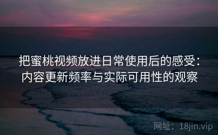 把蜜桃视频放进日常使用后的感受：内容更新频率与实际可用性的观察