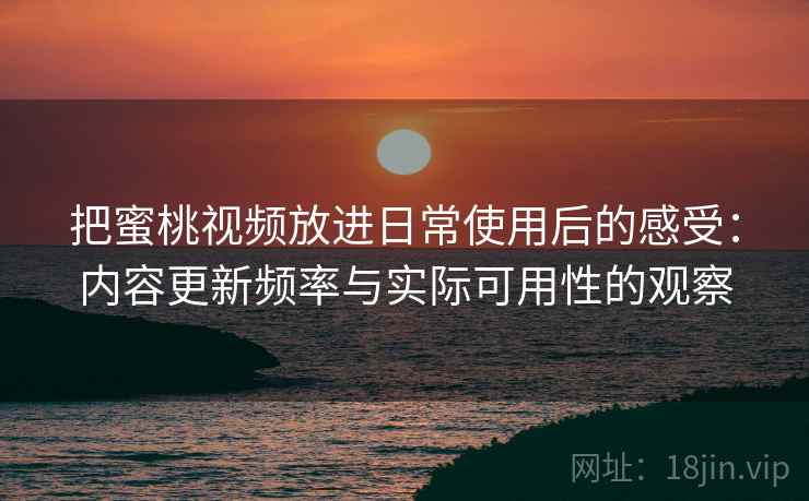 把蜜桃视频放进日常使用后的感受：内容更新频率与实际可用性的观察