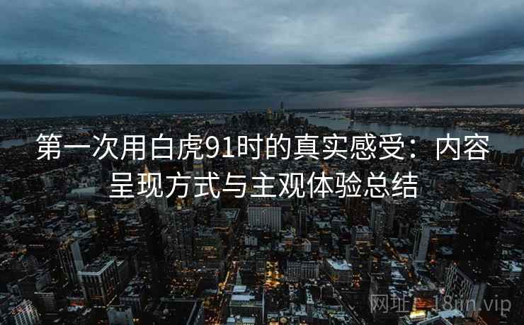 第一次用白虎91时的真实感受:内容呈现方式与主观体验总结 第一次用白虎91时的真实感受:内容呈现方式与主观体验总结