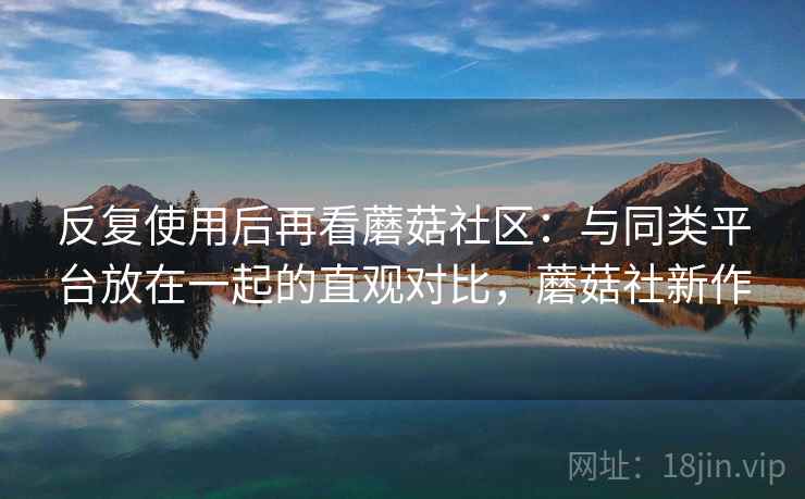 反复使用后再看蘑菇社区:与同类平台放在一起的直观对比,蘑菇社新作 反复使用后再看蘑菇社区:与同类平台放在一起的直观对比,蘑菇社新作