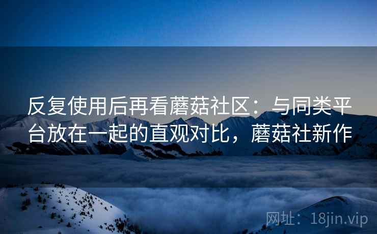 反复使用后再看蘑菇社区:与同类平台放在一起的直观对比,蘑菇社新作 反复使用后再看蘑菇社区:与同类平台放在一起的直观对比,蘑菇社新作
