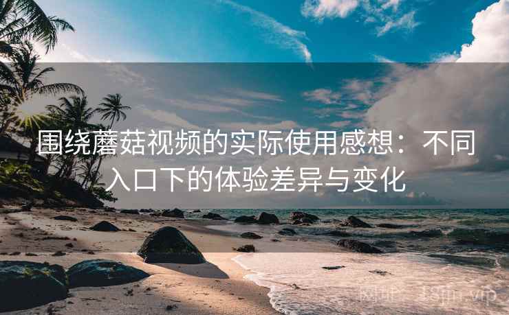围绕蘑菇视频的实际使用感想:不同入口下的体验差异与变化 围绕蘑菇视频的实际使用感想:不同入口下的体验差异与变化