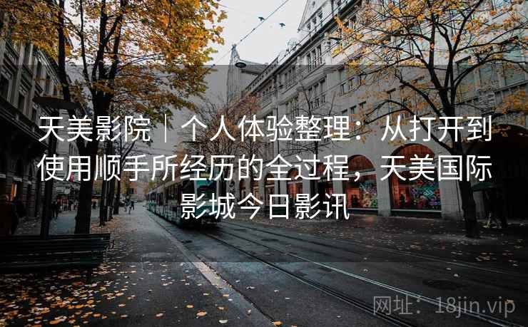 天美影院|个人体验整理:从打开到使用顺手所经历的全过程,天美国际影城今日影讯 天美影院|个人体验整理:从打开到使用顺手所经历的全过程,天美国际影城今日影讯