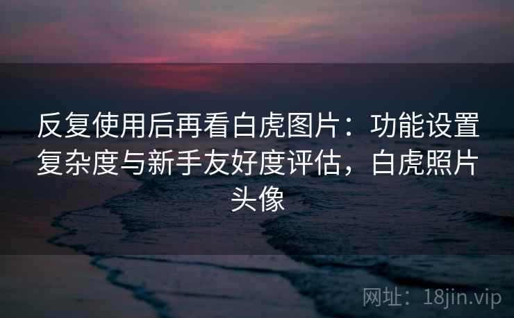 反复使用后再看白虎图片:功能设置复杂度与新手友好度评估,白虎照片头像 反复使用后再看白虎图片:功能设置复杂度与新手友好度评估,白虎照片头像