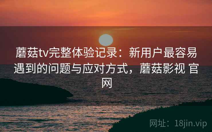 蘑菇tv完整体验记录:新用户最容易遇到的问题与应对方式,蘑菇影视 官网 蘑菇tv完整体验记录:新用户最容易遇到的问题与应对方式,蘑菇影视 官网