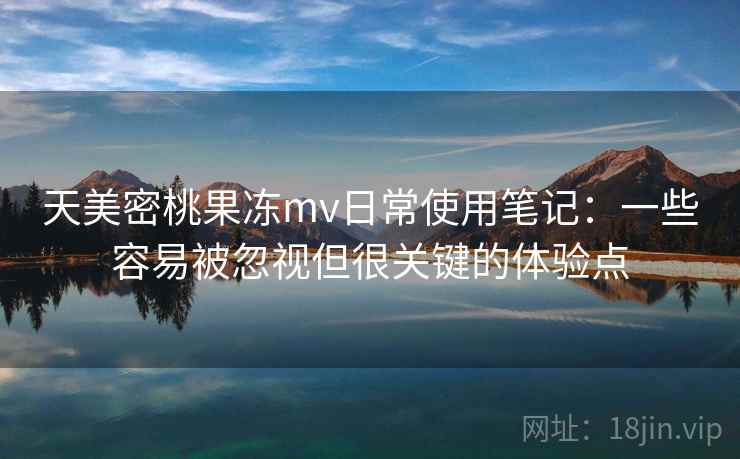 天美密桃果冻mv日常使用笔记:一些容易被忽视但很关键的体验点 天美密桃果冻mv日常使用笔记:一些容易被忽视但很关键的体验点