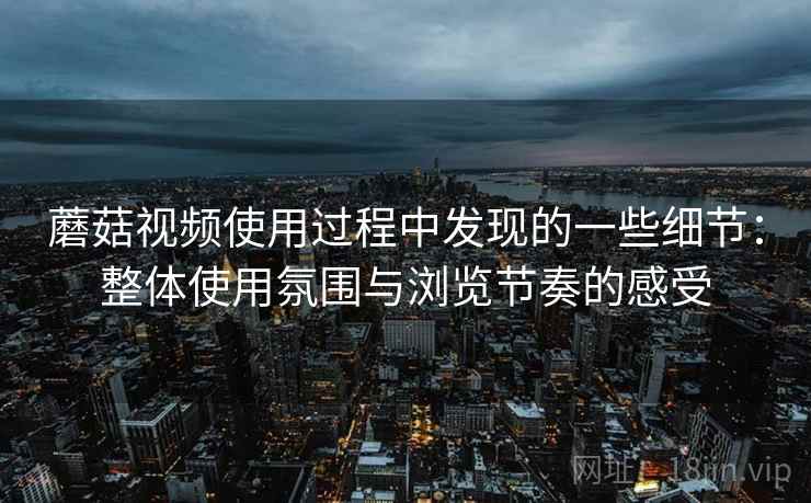 蘑菇视频使用过程中发现的一些细节:整体使用氛围与浏览节奏的感受 蘑菇视频使用过程中发现的一些细节:整体使用氛围与浏览节奏的感受