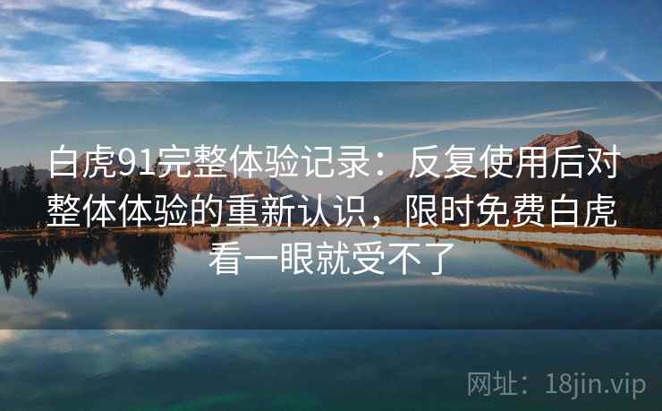 白虎91完整体验记录:反复使用后对整体体验的重新认识,限时免费白虎看一眼就受不了 白虎91完整体验记录:反复使用后对整体体验的重新认识,限时免费白虎看一眼就受不了