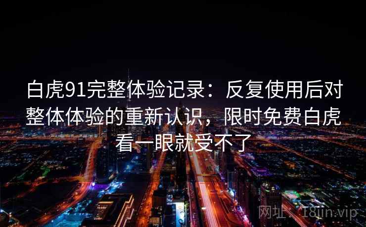 白虎91完整体验记录:反复使用后对整体体验的重新认识,限时免费白虎看一眼就受不了 白虎91完整体验记录:反复使用后对整体体验的重新认识,限时免费白虎看一眼就受不了