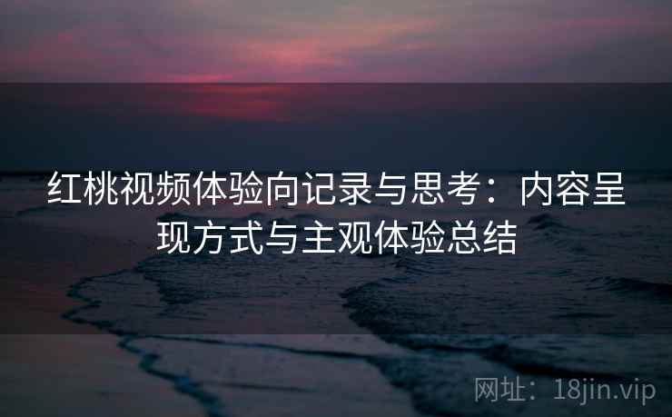 红桃视频体验向记录与思考:内容呈现方式与主观体验总结 红桃视频体验向记录与思考:内容呈现方式与主观体验总结