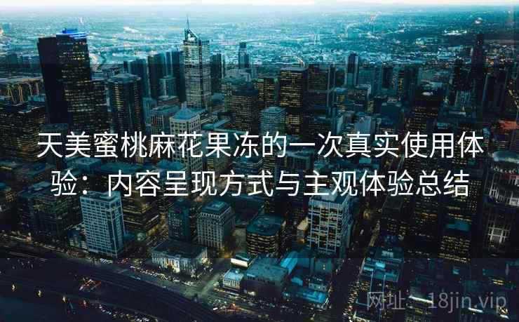 天美蜜桃麻花果冻的一次真实使用体验:内容呈现方式与主观体验总结 天美蜜桃麻花果冻的一次真实使用体验:内容呈现方式与主观体验总结