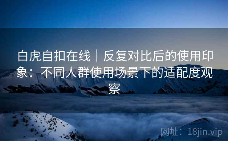 白虎自扣在线｜反复对比后的使用印象：不同人群使用场景下的适配度观察