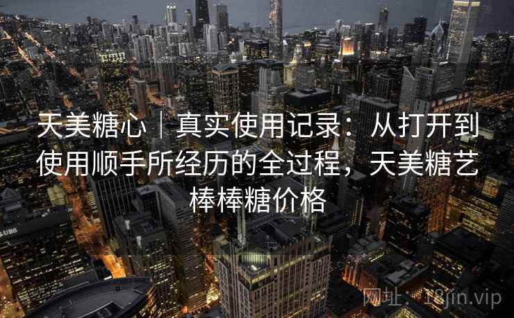 天美糖心|真实使用记录:从打开到使用顺手所经历的全过程,天美糖艺棒棒糖价格 天美糖心|真实使用记录:从打开到使用顺手所经历的全过程,天美糖艺棒棒糖价格