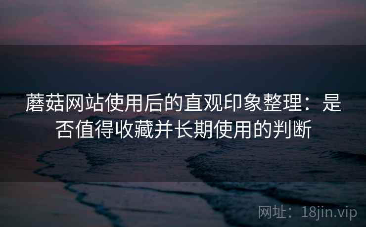 蘑菇网站使用后的直观印象整理:是否值得收藏并长期使用的判断 蘑菇网站使用后的直观印象整理:是否值得收藏并长期使用的判断