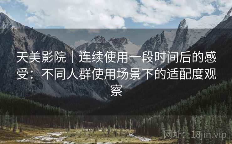 天美影院|连续使用一段时间后的感受:不同人群使用场景下的适配度观察 天美影院|连续使用一段时间后的感受:不同人群使用场景下的适配度观察