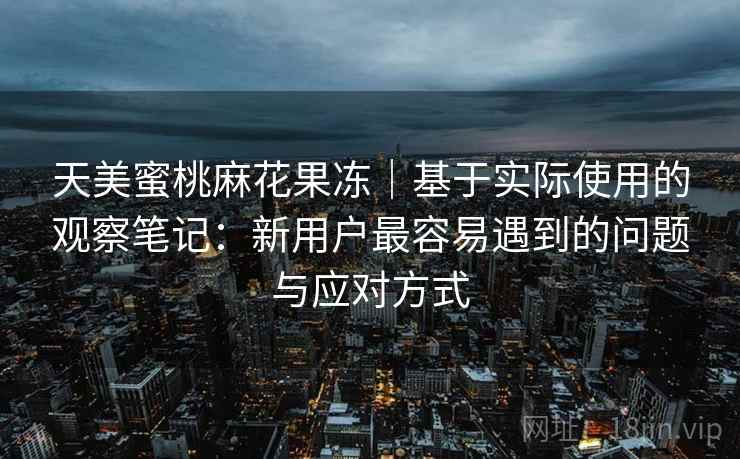 天美蜜桃麻花果冻|基于实际使用的观察笔记:新用户最容易遇到的问题与应对方式 天美蜜桃麻花果冻|基于实际使用的观察笔记:新用户最容易遇到的问题与应对方式