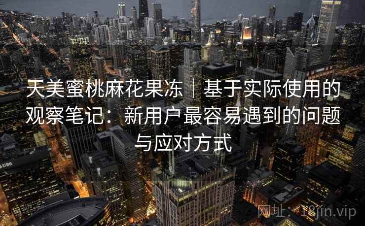 天美蜜桃麻花果冻|基于实际使用的观察笔记:新用户最容易遇到的问题与应对方式 天美蜜桃麻花果冻|基于实际使用的观察笔记:新用户最容易遇到的问题与应对方式